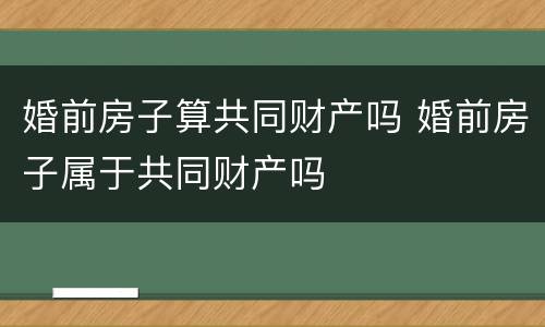 婚前房子算共同财产吗 婚前房子属于共同财产吗