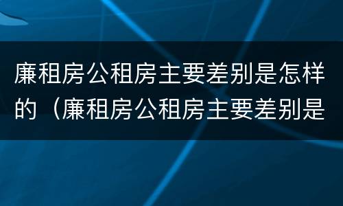 廉租房公租房主要差别是怎样的（廉租房公租房主要差别是怎样的呢）