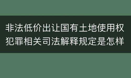 非法低价出让国有土地使用权犯罪相关司法解释规定是怎样的