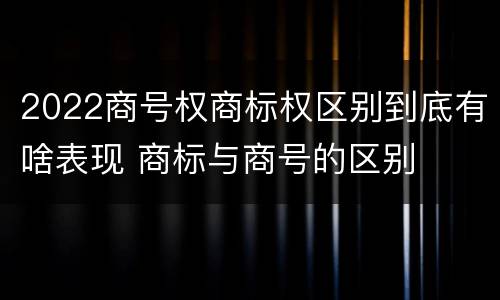 2022商号权商标权区别到底有啥表现 商标与商号的区别