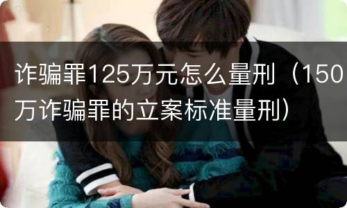 诈骗罪125万元怎么量刑（150万诈骗罪的立案标准量刑）