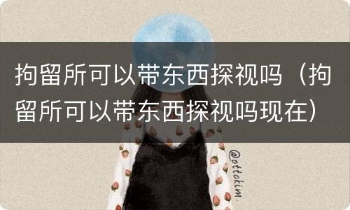 拘留所可以带东西探视吗（拘留所可以带东西探视吗现在）