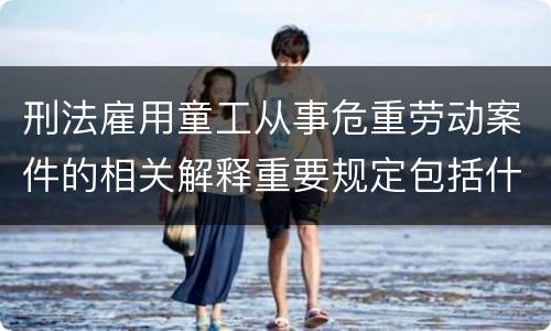 刑法雇用童工从事危重劳动案件的相关解释重要规定包括什么