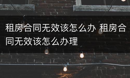 租房合同无效该怎么办 租房合同无效该怎么办理