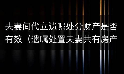 夫妻间代立遗嘱处分财产是否有效（遗嘱处置夫妻共有房产是有效遗嘱吗）