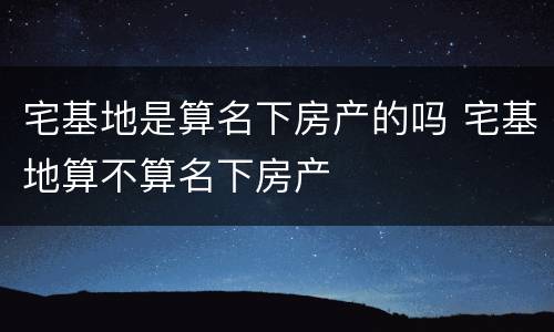 宅基地是算名下房产的吗 宅基地算不算名下房产