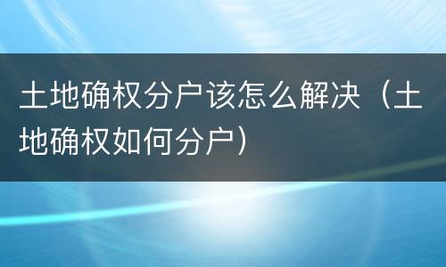 土地确权分户该怎么解决（土地确权如何分户）