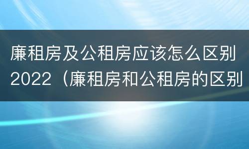 廉租房及公租房应该怎么区别2022（廉租房和公租房的区别到底是什么）
