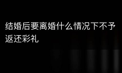 结婚后要离婚什么情况下不予返还彩礼