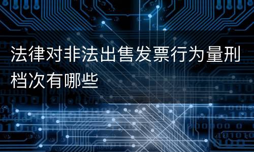 法律对非法出售发票行为量刑档次有哪些