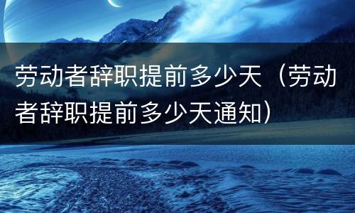 劳动者辞职提前多少天（劳动者辞职提前多少天通知）
