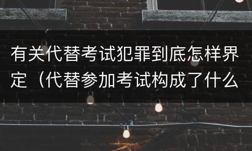 有关代替考试犯罪到底怎样界定（代替参加考试构成了什么犯罪）