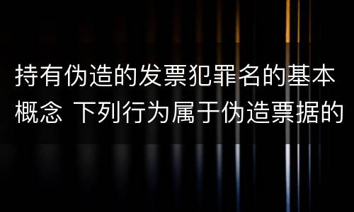 持有伪造的发票犯罪名的基本概念 下列行为属于伪造票据的是