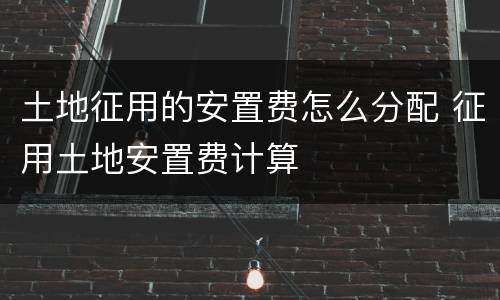 土地征用的安置费怎么分配 征用土地安置费计算