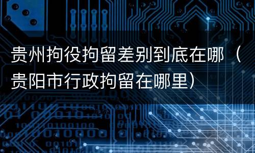 贵州拘役拘留差别到底在哪（贵阳市行政拘留在哪里）