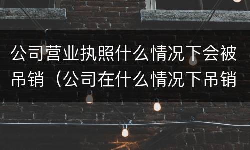 公司营业执照什么情况下会被吊销（公司在什么情况下吊销营业执照）