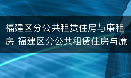 福建区分公共租赁住房与廉租房 福建区分公共租赁住房与廉租房的区别