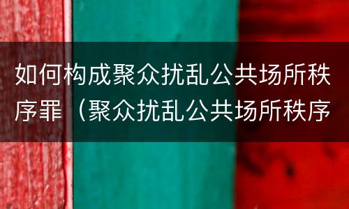 如何构成聚众扰乱公共场所秩序罪（聚众扰乱公共场所秩序罪主体）