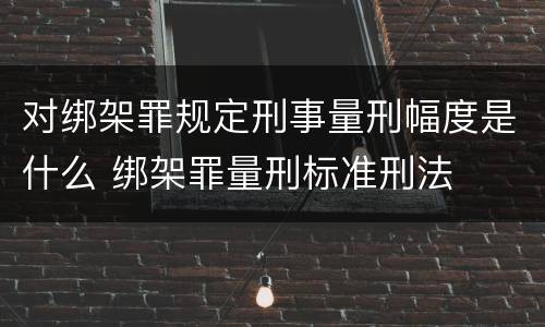 对绑架罪规定刑事量刑幅度是什么 绑架罪量刑标准刑法