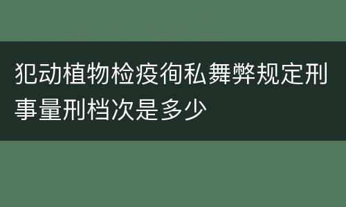 犯动植物检疫徇私舞弊规定刑事量刑档次是多少