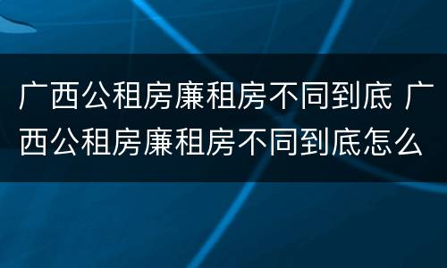 广西公租房廉租房不同到底 广西公租房廉租房不同到底怎么办