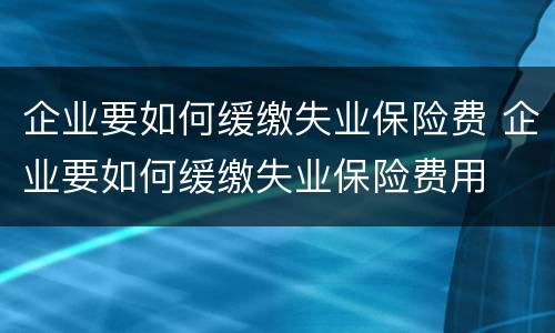 企业要如何缓缴失业保险费 企业要如何缓缴失业保险费用