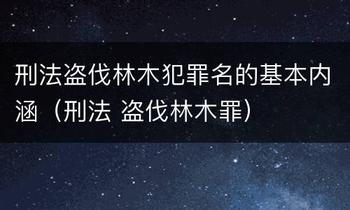 刑法盗伐林木犯罪名的基本内涵（刑法 盗伐林木罪）