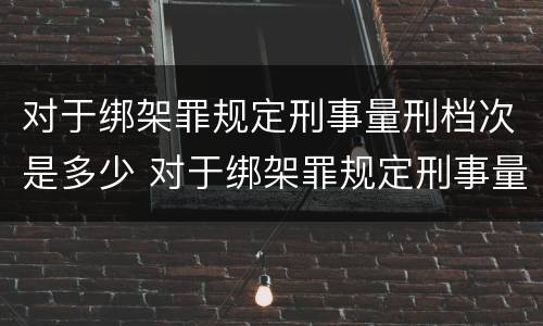 对于绑架罪规定刑事量刑档次是多少 对于绑架罪规定刑事量刑档次是多少年