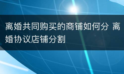 离婚共同购买的商铺如何分 离婚协议店铺分割
