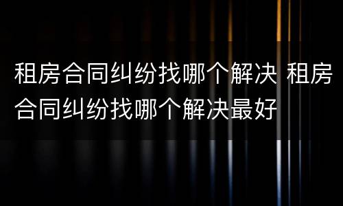 租房合同纠纷找哪个解决 租房合同纠纷找哪个解决最好