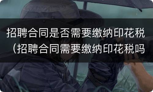 招聘合同是否需要缴纳印花税（招聘合同需要缴纳印花税吗）