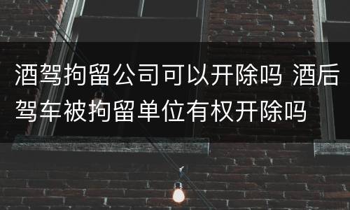 酒驾拘留公司可以开除吗 酒后驾车被拘留单位有权开除吗