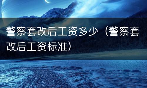 警察套改后工资多少（警察套改后工资标准）