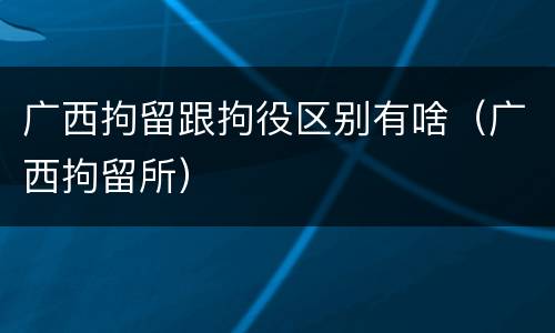 广西拘留跟拘役区别有啥（广西拘留所）