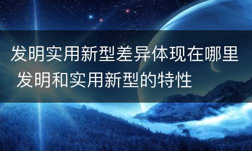 发明实用新型差异体现在哪里 发明和实用新型的特性