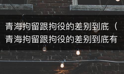 青海拘留跟拘役的差别到底（青海拘留跟拘役的差别到底有多大）