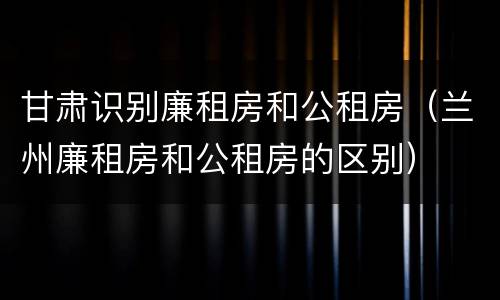 甘肃识别廉租房和公租房（兰州廉租房和公租房的区别）