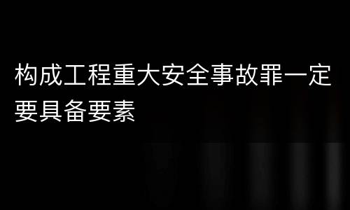 构成工程重大安全事故罪一定要具备要素