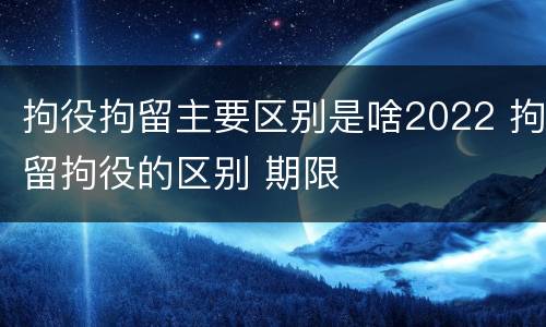 拘役拘留主要区别是啥2022 拘留拘役的区别 期限