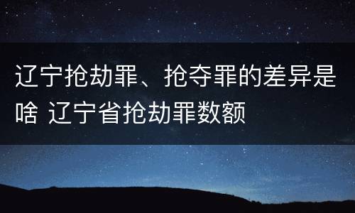 辽宁抢劫罪、抢夺罪的差异是啥 辽宁省抢劫罪数额
