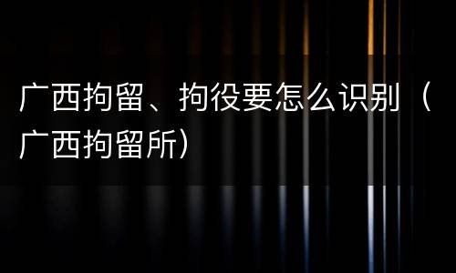 广西拘留、拘役要怎么识别（广西拘留所）