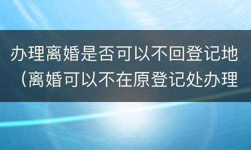 办理离婚是否可以不回登记地（离婚可以不在原登记处办理吗）