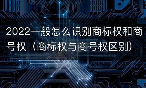 2022一般怎么识别商标权和商号权（商标权与商号权区别）
