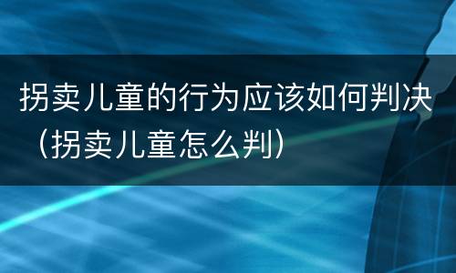 拐卖儿童的行为应该如何判决（拐卖儿童怎么判）