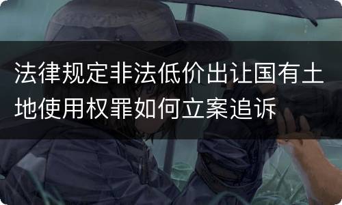 法律规定非法低价出让国有土地使用权罪如何立案追诉