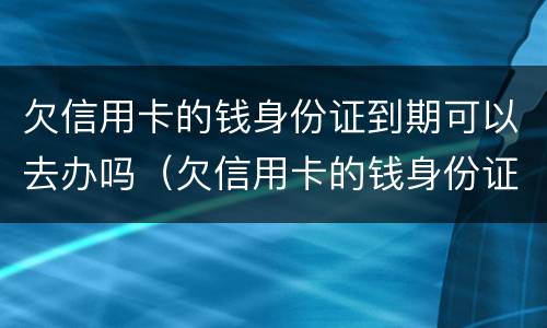 欠信用卡的钱身份证到期可以去办吗（欠信用卡的钱身份证到期可以去办吗）
