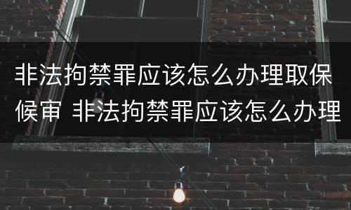 非法拘禁罪应该怎么办理取保候审 非法拘禁罪应该怎么办理取保候审手续