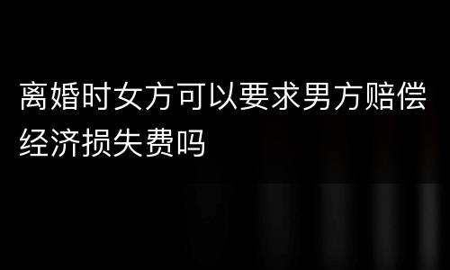 离婚时女方可以要求男方赔偿经济损失费吗