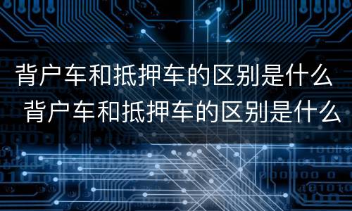 背户车和抵押车的区别是什么 背户车和抵押车的区别是什么意思