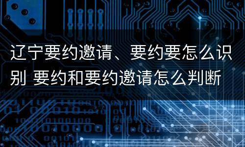 辽宁要约邀请、要约要怎么识别 要约和要约邀请怎么判断